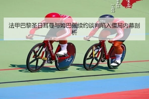 法甲巴黎圣日耳曼与姆巴佩续约谈判陷入僵局内幕剖析