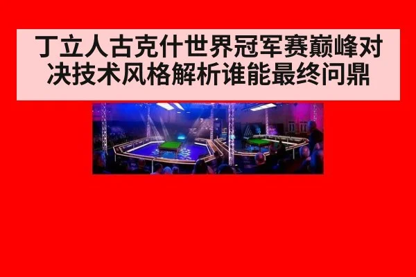 丁立人古克什世界冠军赛巅峰对决技术风格解析谁能最终问鼎
