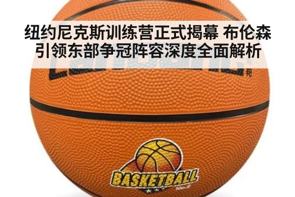 纽约尼克斯训练营正式揭幕 布伦森引领东部争冠阵容深度全面解析